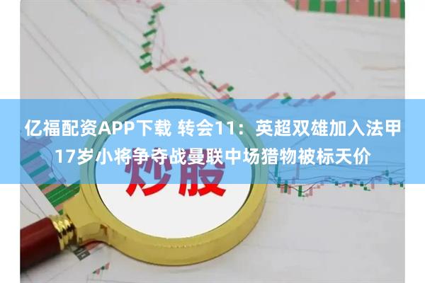 亿福配资APP下载 转会11：英超双雄加入法甲17岁小将争夺战曼联中场猎物被标天价
