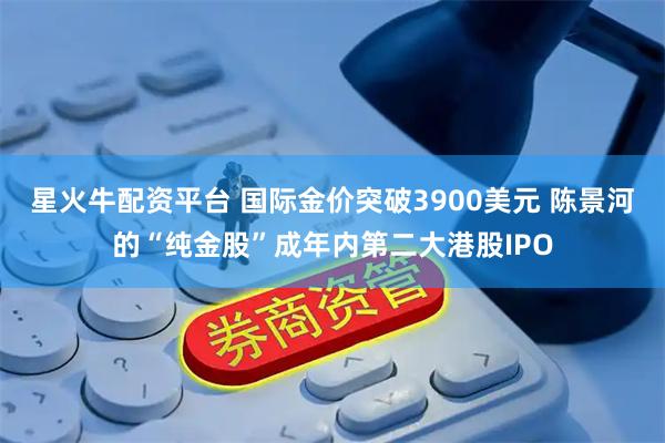 星火牛配资平台 国际金价突破3900美元 陈景河的“纯金股”成年内第二大港股IPO