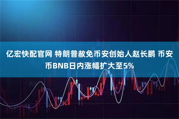亿宏快配官网 特朗普赦免币安创始人赵长鹏 币安币BNB日内涨幅扩大至5%