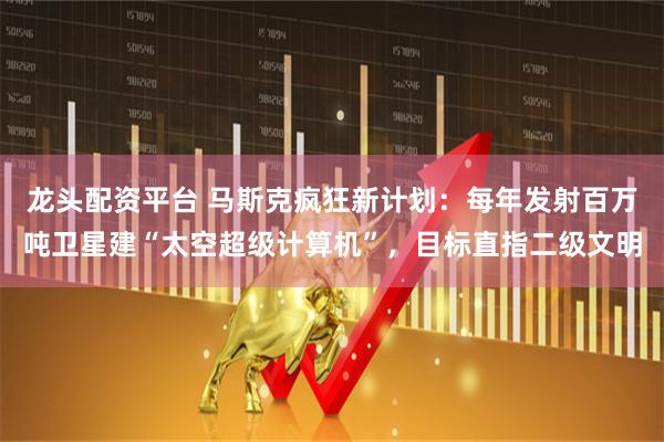 龙头配资平台 马斯克疯狂新计划：每年发射百万吨卫星建“太空超级计算机”，目标直指二级文明