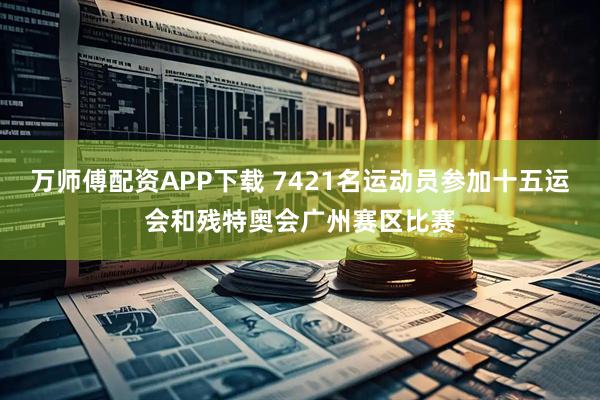 万师傅配资APP下载 7421名运动员参加十五运会和残特奥会广州赛区比赛