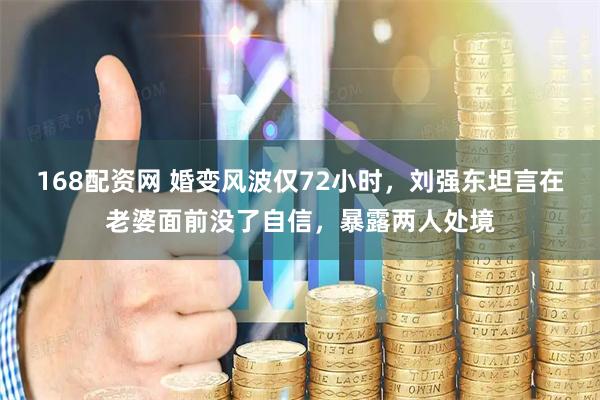 168配资网 婚变风波仅72小时，刘强东坦言在老婆面前没了自信，暴露两人处境