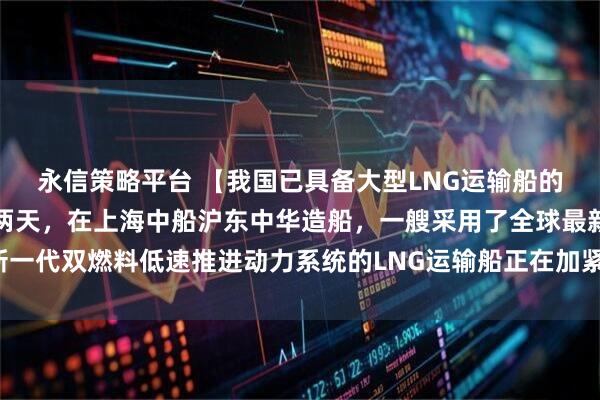 永信策略平台 【我国已具备大型LNG运输船的自主研发建造能力】这两天，在上海中船沪东中华造船，一艘采用了全球最新一代双燃料低速推进动力系统的LNG运输船正在加紧建造，月底就将正式交付。