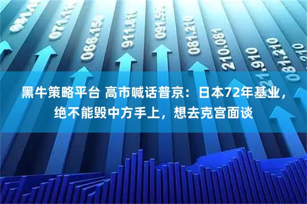 黑牛策略平台 高市喊话普京：日本72年基业，绝不能毁中方手上，想去克宫面谈