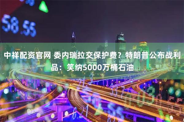 中祥配资官网 委内瑞拉交保护费？特朗普公布战利品：笑纳5000万桶石油