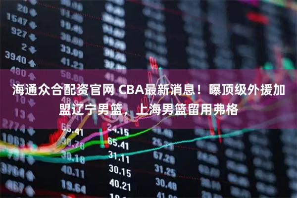 海通众合配资官网 CBA最新消息！曝顶级外援加盟辽宁男篮，上海男篮留用弗格