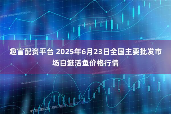 趣富配资平台 2025年6月23日全国主要批发市场白鲢活鱼价格行情
