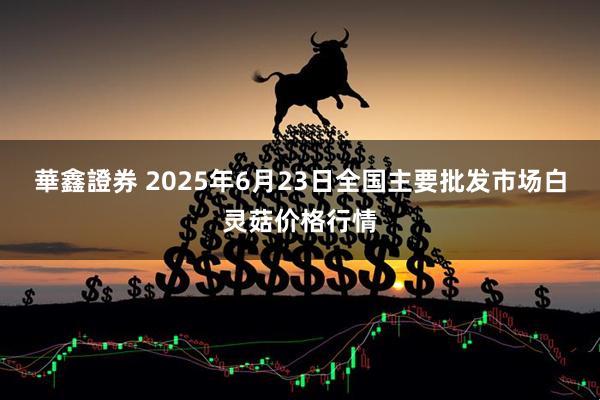 華鑫證券 2025年6月23日全国主要批发市场白灵菇价格行情