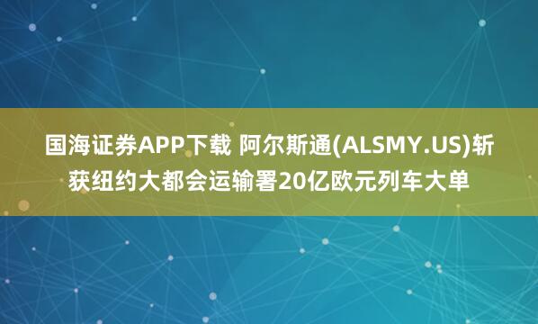 国海证券APP下载 阿尔斯通(ALSMY.US)斩获纽约大都会运输署20亿欧元列车大单