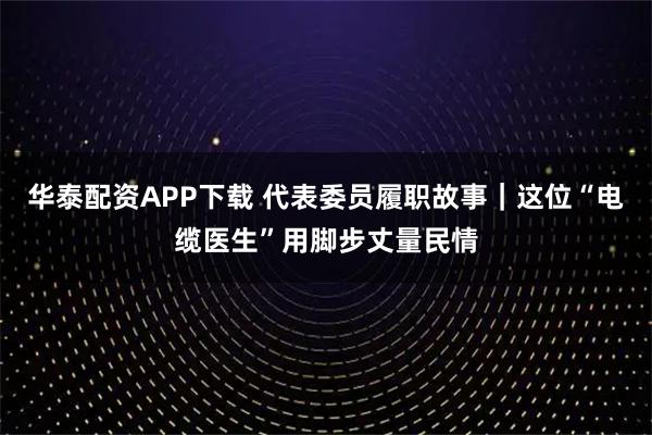 华泰配资APP下载 代表委员履职故事｜这位“电缆医生”用脚步丈量民情