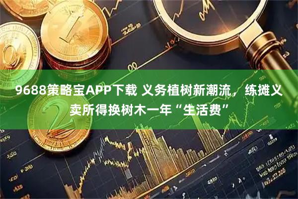 9688策略宝APP下载 义务植树新潮流，练摊义卖所得换树木一年“生活费”