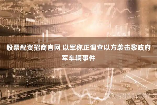 股票配资招商官网 以军称正调查以方袭击黎政府军车辆事件